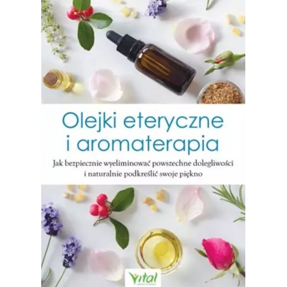 Olejki eteryczne i aromaterapia. Jak bezpiecznie wyeliminować powszechne dolegliwości i naturalnie podkreślić swoje piękno